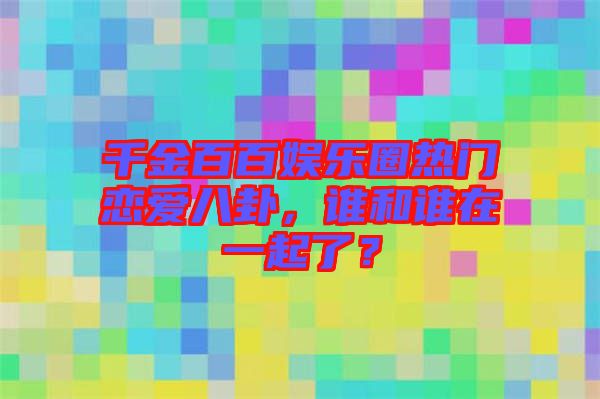 千金百百娛樂圈熱門戀愛八卦，誰和誰在一起了？