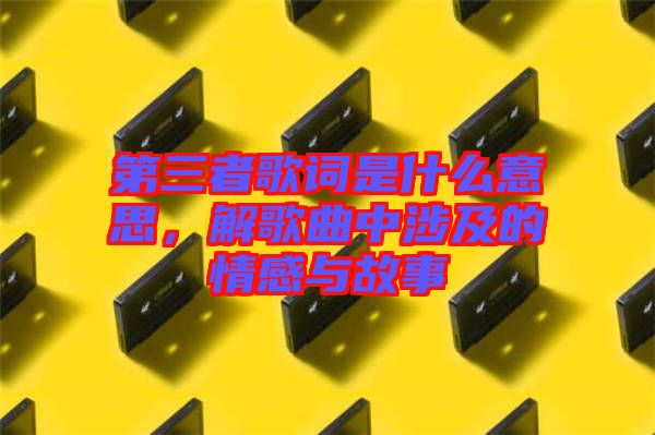 第三者歌詞是什么意思，解歌曲中涉及的情感與故事