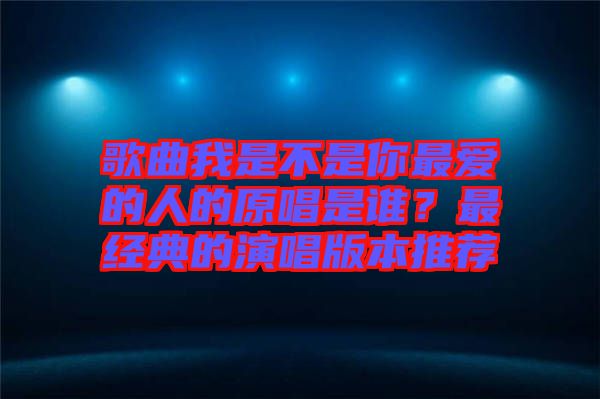 歌曲我是不是你最愛的人的原唱是誰？最經典的演唱版本推薦