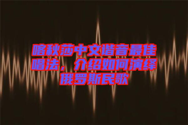 喀秋莎中文諧音最佳唱法，介紹如何演繹俄羅斯民歌