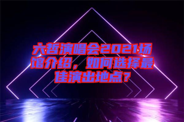 六哲演唱會2021場館介紹，如何選擇最佳演出地點？