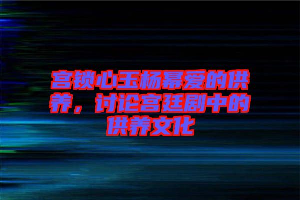 宮鎖心玉楊冪愛的供養，討論宮廷劇中的供養文化