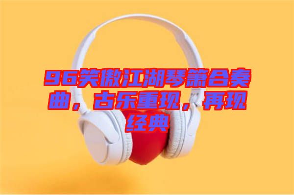 96笑傲江湖琴簫合奏曲，古樂(lè)重現(xiàn)，再現(xiàn)經(jīng)典