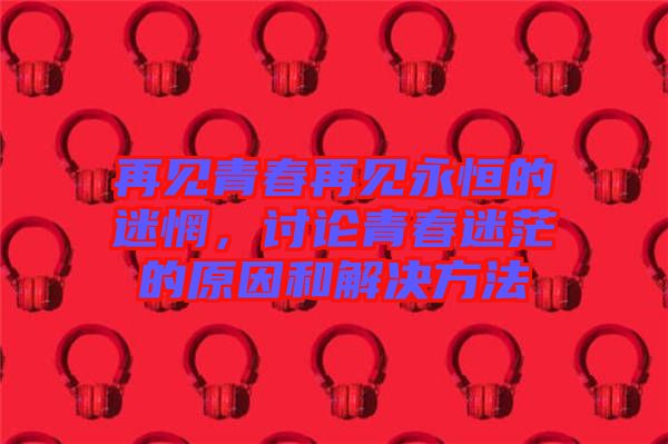 再見青春再見永恒的迷惘，討論青春迷茫的原因和解決方法