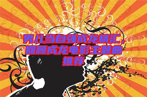 男兒當自強成龍精匯，回顧成龍電影主題曲推薦