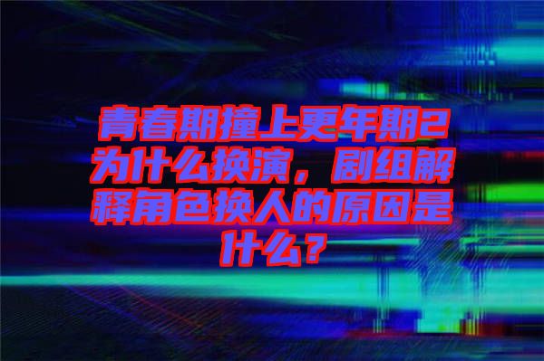 青春期撞上更年期2為什么換演，劇組解釋角色換人的原因是什么？