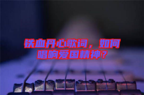 鐵血丹心歌詞，如何唱響愛國精神？