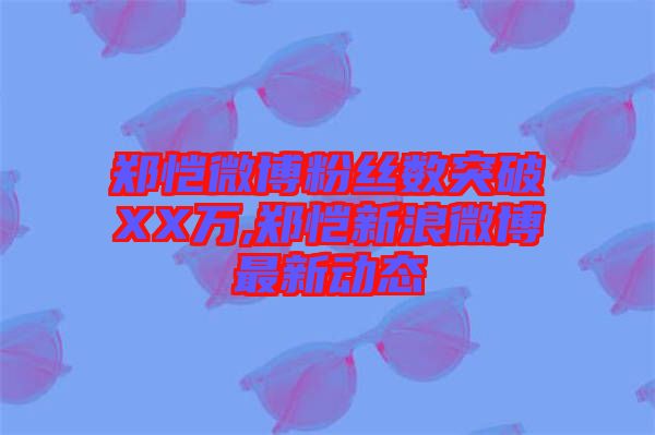 鄭愷微博粉絲數突破XX萬,鄭愷新浪微博最新動態