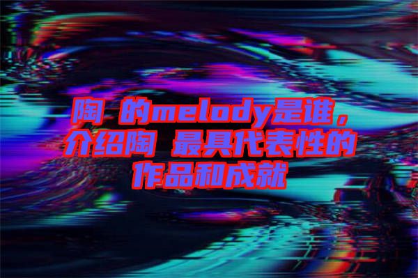 陶喆的melody是誰，介紹陶喆最具代表性的作品和成就