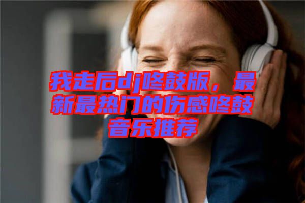 我走后dj咚鼓版，最新最熱門的傷感咚鼓音樂推薦