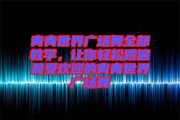 青青世界廣場舞全部教學，讓你輕松跳遍最受歡迎的青青世界廣場舞