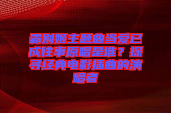 霸別姬主題曲當(dāng)愛(ài)已成往事原唱是誰(shuí)？探尋經(jīng)典電影插曲的演唱者