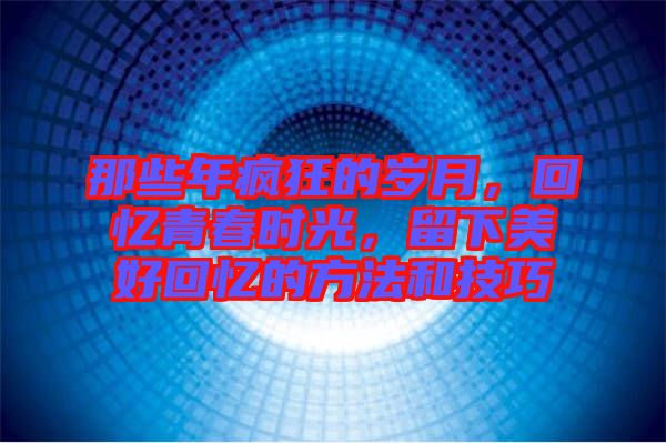 那些年瘋狂的歲月，回憶青春時光，留下美好回憶的方法和技巧