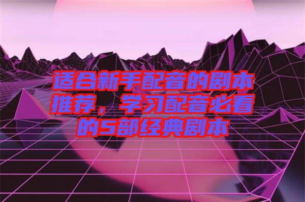 適合新手配音的劇本推薦，學習配音必看的5部經典劇本