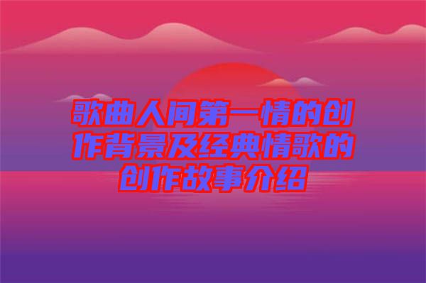 歌曲人間第一情的創作背景及經典情歌的創作故事介紹