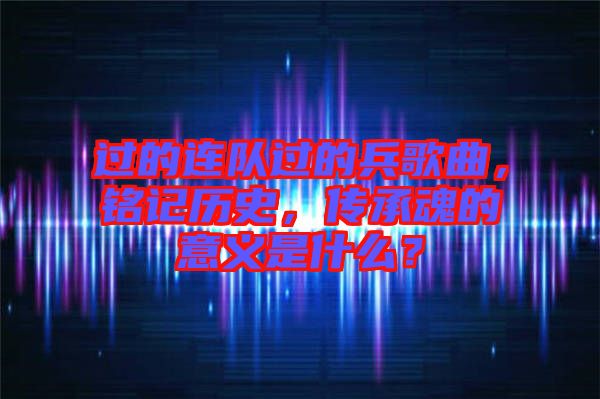 過的連隊(duì)過的兵歌曲，銘記歷史，傳承魂的意義是什么？