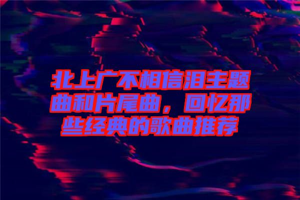 北上廣不相信淚主題曲和片尾曲，回憶那些經典的歌曲推薦