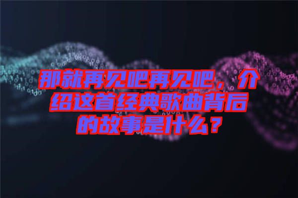 那就再見吧再見吧，介紹這首經(jīng)典歌曲背后的故事是什么？