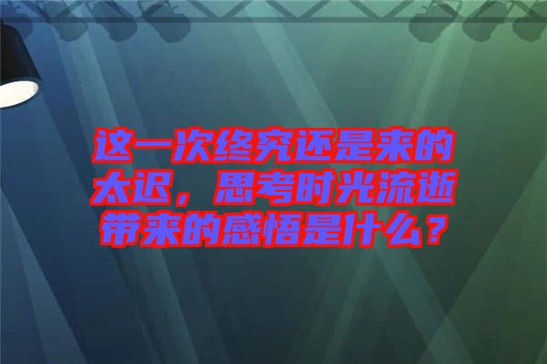 這一次終究還是來的太遲，思考時光流逝帶來的感悟是什么？