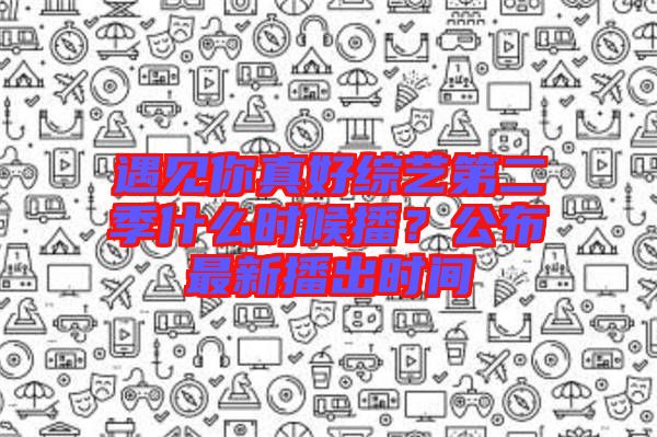 遇見你真好綜藝第二季什么時候播？公布最新播出時間