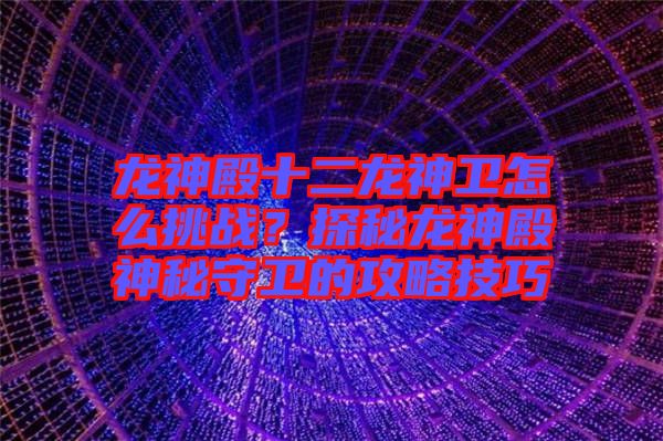 龍神殿十二龍神衛怎么挑戰？探秘龍神殿神秘守衛的攻略技巧