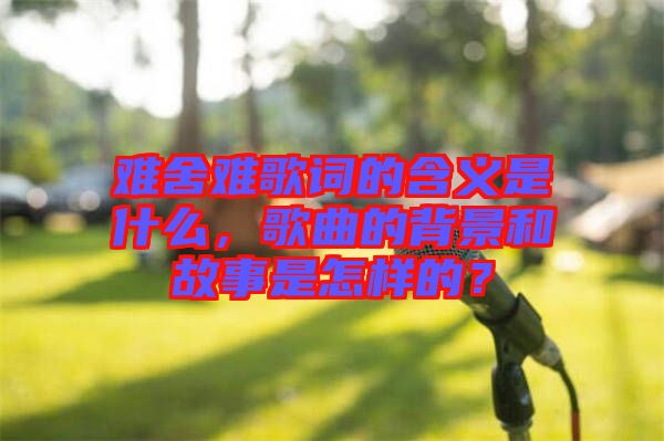 難舍難歌詞的含義是什么，歌曲的背景和故事是怎樣的？