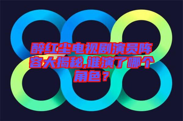 醉紅塵電視劇演員陣容大揭秘,誰演了哪個(gè)角色？