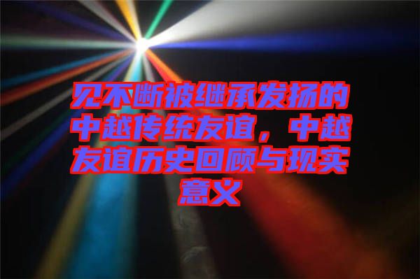 見不斷被繼承發揚的中越傳統友誼，中越友誼歷史回顧與現實意義