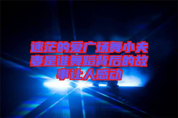 迷茫的愛廣場(chǎng)舞小夫妻是誰舞蹈背后的故事讓人感動(dòng)