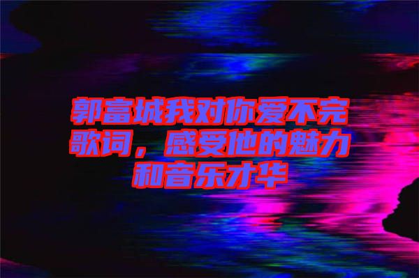 郭富城我對你愛不完歌詞，感受他的魅力和音樂才華