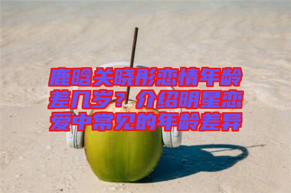 鹿晗關曉彤戀情年齡差幾歲？介紹明星戀愛中常見的年齡差異