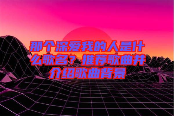 那個深愛我的人是什么歌名？推薦歌曲并介紹歌曲背景