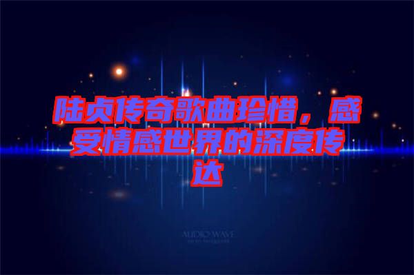 陸貞傳奇歌曲珍惜，感受情感世界的深度傳達