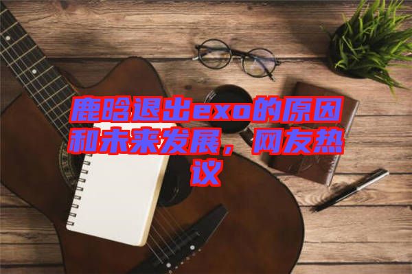 鹿晗退出exo的原因和未來發(fā)展，網(wǎng)友熱議