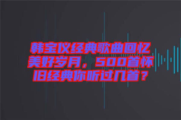 韓寶儀經(jīng)典歌曲回憶美好歲月，500首懷舊經(jīng)典你聽過幾首？