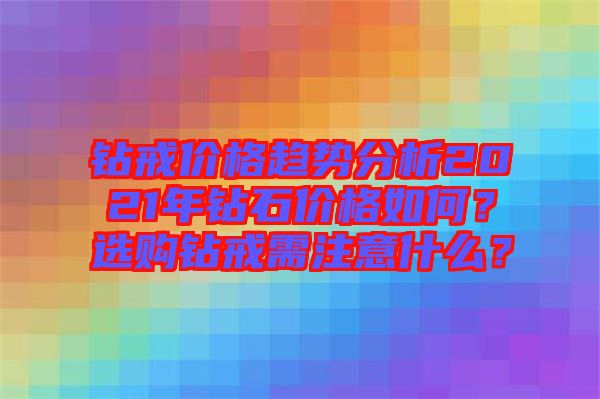 鉆戒價(jià)格趨勢分析2021年鉆石價(jià)格如何？選購鉆戒需注意什么？