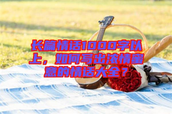 長篇情話1000字以上，如何寫出濃情蜜意的情話大全？