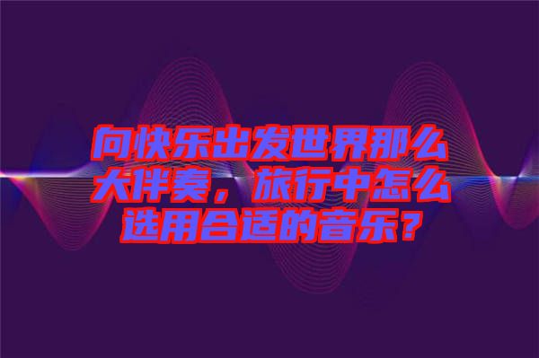 向快樂出發世界那么大伴奏，旅行中怎么選用合適的音樂？