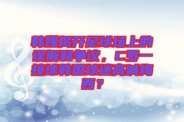 韓媒揭開足球場上的誤解和爭議，C羅一接球韓國球迷高喊梅西？