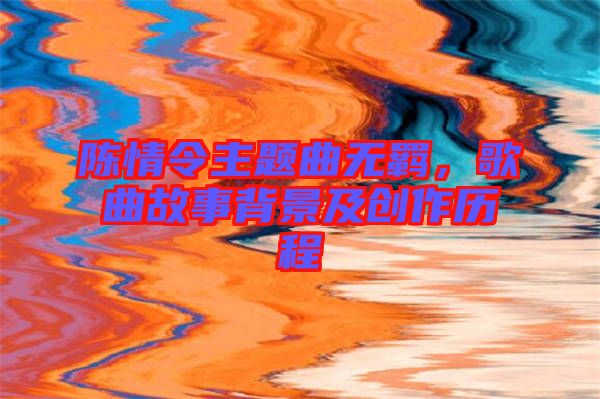 陳情令主題曲無羈，歌曲故事背景及創(chuàng)作歷程