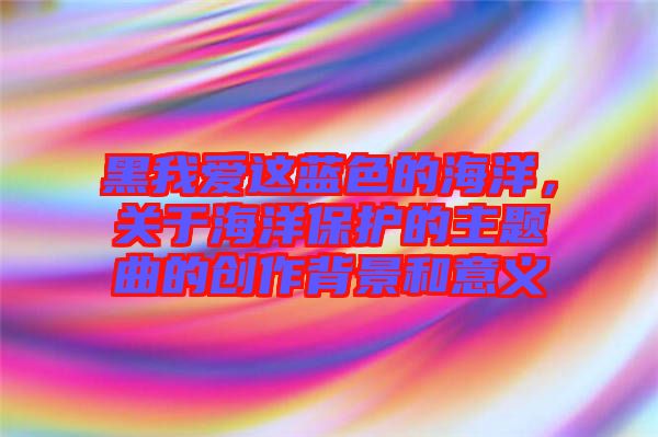 黑我愛這藍色的海洋，關于海洋保護的主題曲的創作背景和意義