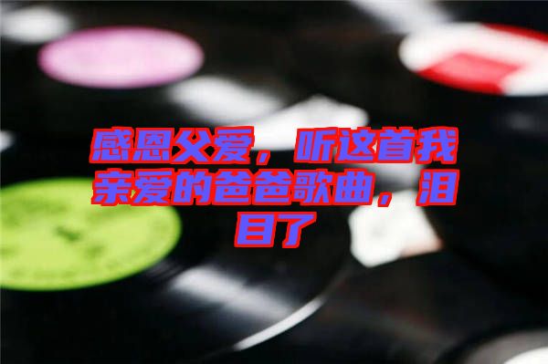 感恩父愛，聽這首我親愛的爸爸歌曲，淚目了