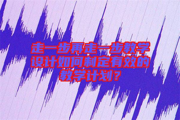 走一步再走一步教學設計如何制定有效的教學計劃？