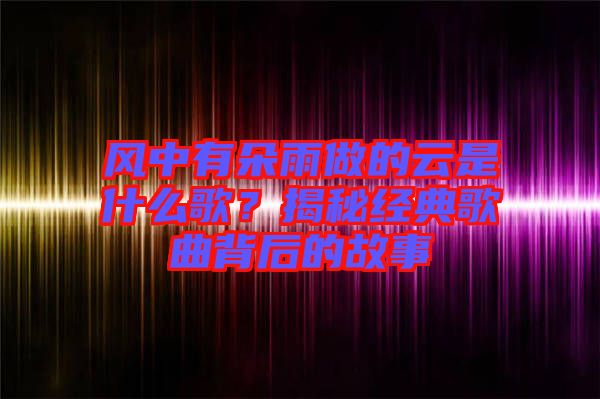 風(fēng)中有朵雨做的云是什么歌？揭秘經(jīng)典歌曲背后的故事