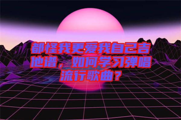 都怪我更愛我自己吉他譜，如何學習彈唱流行歌曲？