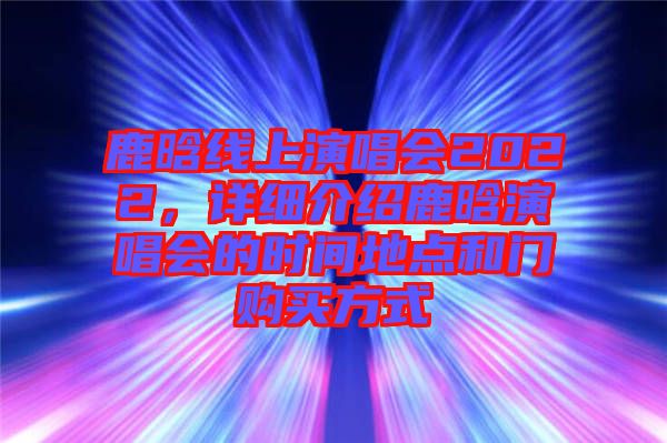 鹿晗線上演唱會2022，詳細介紹鹿晗演唱會的時間地點和門購買方式