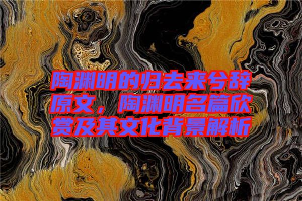 陶淵明的歸去來(lái)兮辭原文，陶淵明名篇欣賞及其文化背景解析