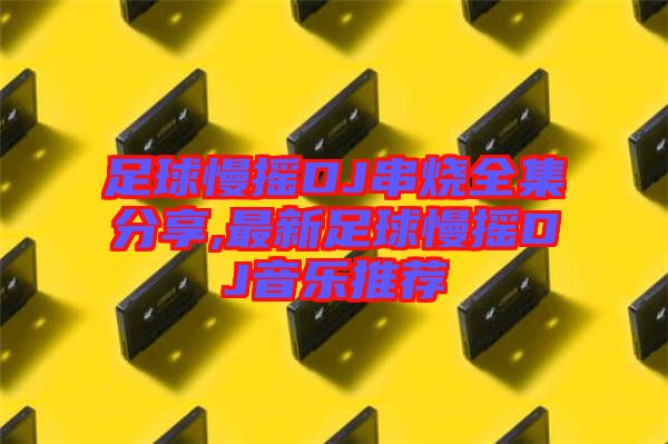 足球慢搖DJ串燒全集分享,最新足球慢搖DJ音樂推薦