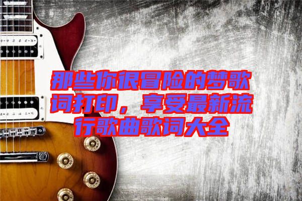 那些你很冒險(xiǎn)的夢(mèng)歌詞打印，享受最新流行歌曲歌詞大全