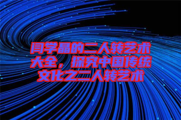 閆學晶的二人轉藝術大全，探究中國傳統文化之二人轉藝術